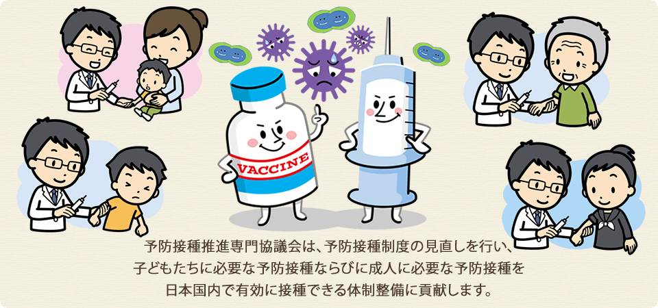 予防接種推進専門協議会は、予防接種制度の見直しを行い、子どもたちに必要な予防接種ならびに成人に必要な予防接種を日本国内で有効に接種できる体制整備に貢献します。
